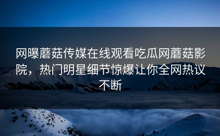 网曝蘑菇传媒在线观看吃瓜网蘑菇影院，热门明星细节惊爆让你全网热议不断