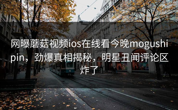 网曝蘑菇视频ios在线看今晚mogushipin，劲爆真相揭秘，明星丑闻评论区炸了