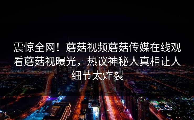 震惊全网！蘑菇视频蘑菇传媒在线观看蘑菇视曝光，热议神秘人真相让人细节太炸裂