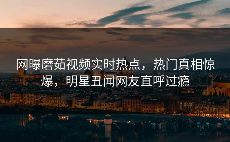 网曝磨茹视频实时热点，热门真相惊爆，明星丑闻网友直呼过瘾