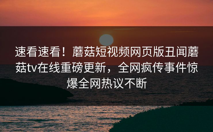 速看速看！蘑菇短视频网页版丑闻蘑菇tv在线重磅更新，全网疯传事件惊爆全网热议不断