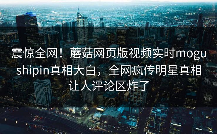震惊全网！蘑菇网页版视频实时mogushipin真相大白，全网疯传明星真相让人评论区炸了