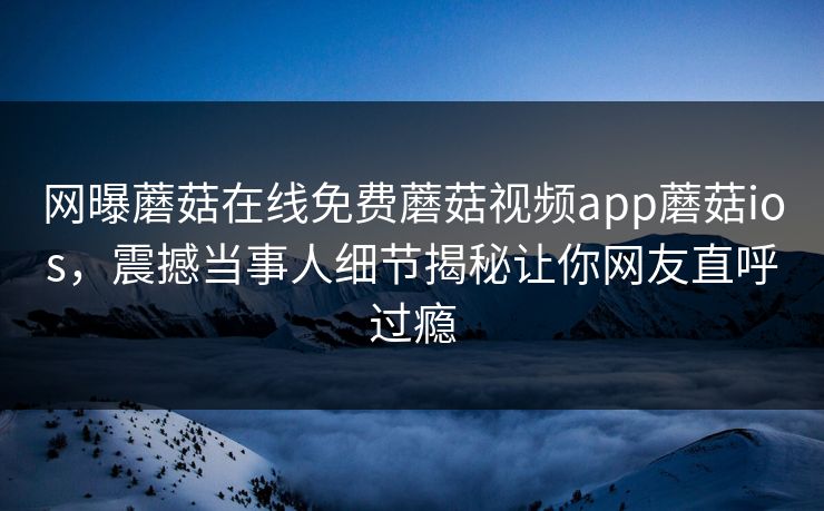 网曝蘑菇在线免费蘑菇视频app蘑菇ios，震撼当事人细节揭秘让你网友直呼过瘾