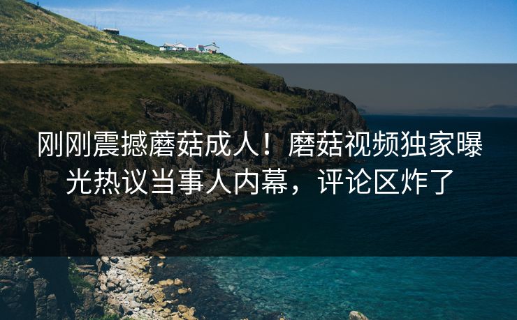 刚刚震撼蘑菇成人！磨菇视频独家曝光热议当事人内幕，评论区炸了
