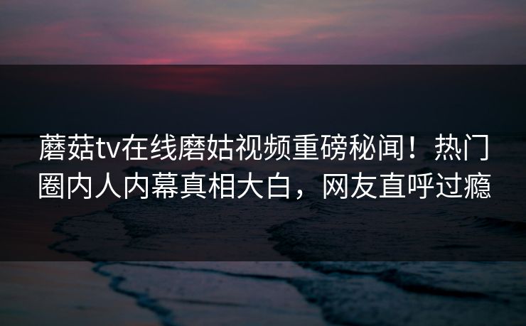 蘑菇tv在线磨姑视频重磅秘闻！热门圈内人内幕真相大白，网友直呼过瘾