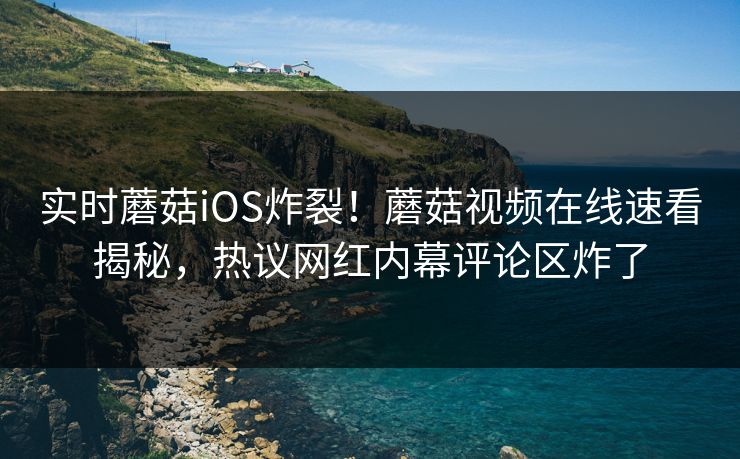 实时蘑菇iOS炸裂！蘑菇视频在线速看揭秘，热议网红内幕评论区炸了