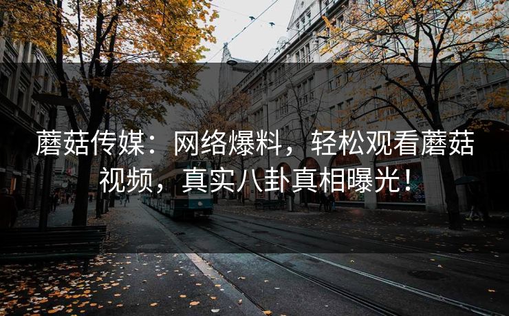 蘑菇传媒：网络爆料，轻松观看蘑菇视频，真实八卦真相曝光！