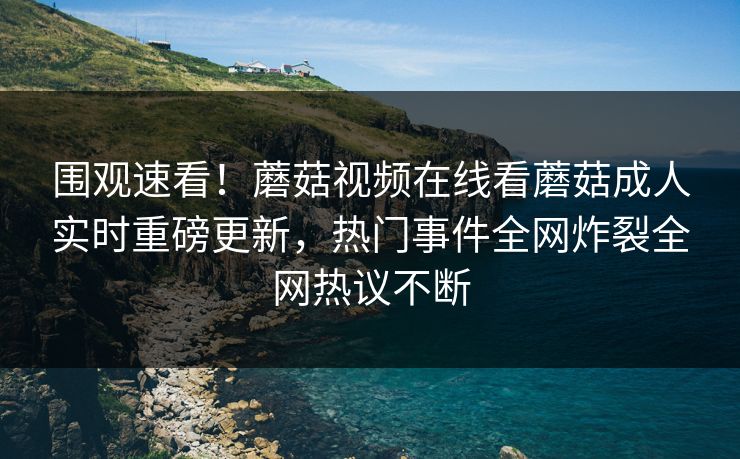 围观速看！蘑菇视频在线看蘑菇成人实时重磅更新，热门事件全网炸裂全网热议不断