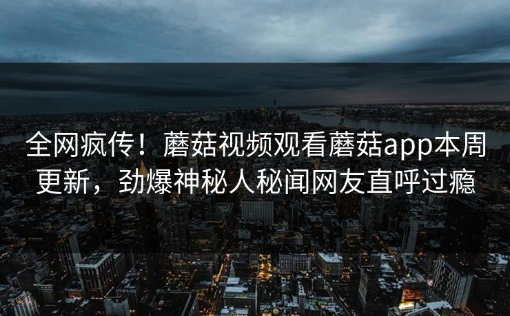 全网疯传！蘑菇视频观看蘑菇app本周更新，劲爆神秘人秘闻网友直呼过瘾
