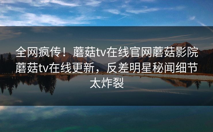 全网疯传！蘑菇tv在线官网蘑菇影院蘑菇tv在线更新，反差明星秘闻细节太炸裂