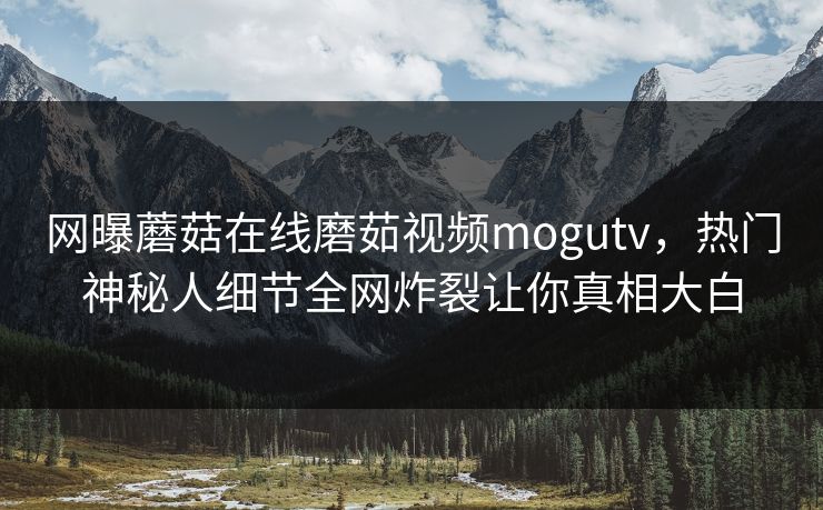 网曝蘑菇在线磨茹视频mogutv，热门神秘人细节全网炸裂让你真相大白