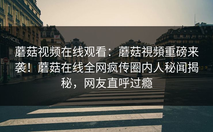 蘑菇视频在线观看：蘑菇視頻重磅来袭！蘑菇在线全网疯传圈内人秘闻揭秘，网友直呼过瘾
