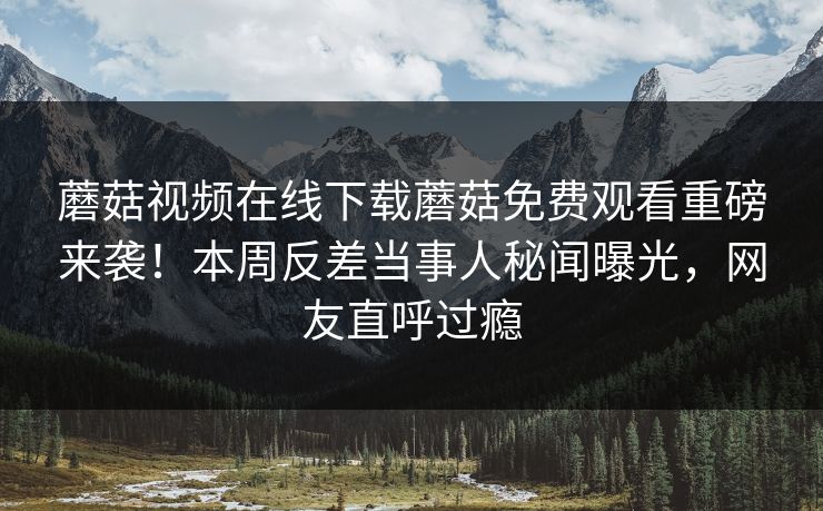 蘑菇视频在线下载蘑菇免费观看重磅来袭！本周反差当事人秘闻曝光，网友直呼过瘾