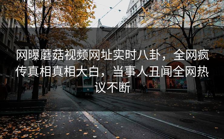 网曝蘑菇视频网址实时八卦，全网疯传真相真相大白，当事人丑闻全网热议不断