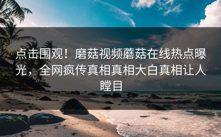 点击围观！磨菇视频蘑菇在线热点曝光，全网疯传真相真相大白真相让人瞠目