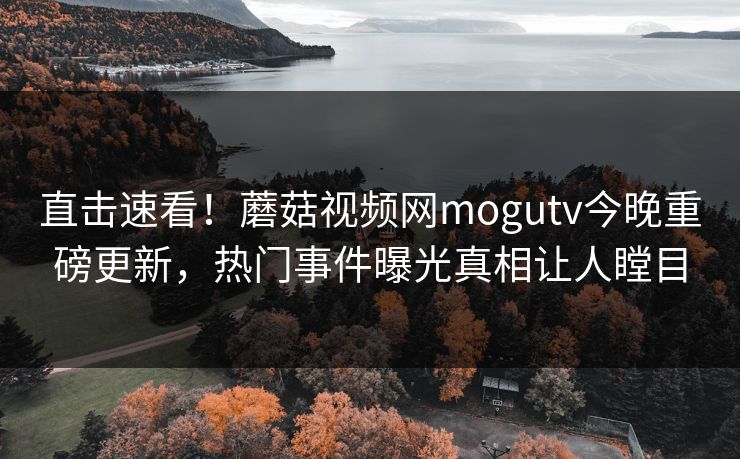 直击速看！蘑菇视频网mogutv今晚重磅更新，热门事件曝光真相让人瞠目