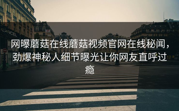 网曝蘑菇在线蘑菇视频官网在线秘闻，劲爆神秘人细节曝光让你网友直呼过瘾
