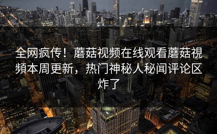 全网疯传！蘑菇视频在线观看蘑菇視頻本周更新，热门神秘人秘闻评论区炸了