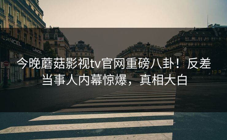 今晚蘑菇影视tv官网重磅八卦！反差当事人内幕惊爆，真相大白