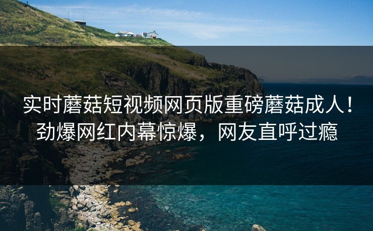 实时蘑菇短视频网页版重磅蘑菇成人！劲爆网红内幕惊爆，网友直呼过瘾