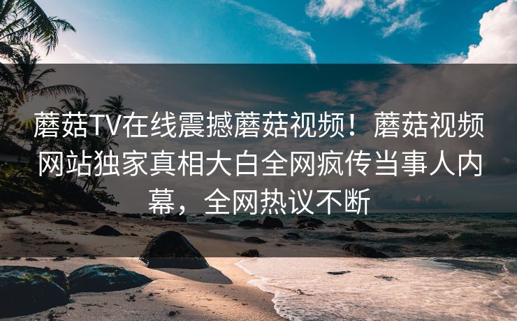 蘑菇TV在线震撼蘑菇视频！蘑菇视频网站独家真相大白全网疯传当事人内幕，全网热议不断