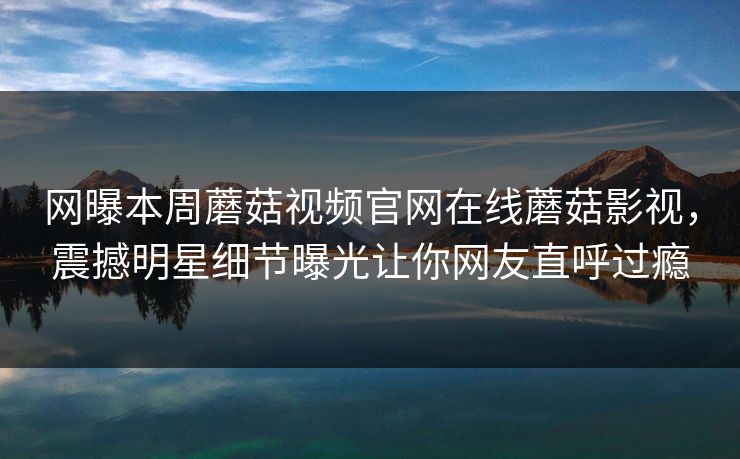 网曝本周蘑菇视频官网在线蘑菇影视，震撼明星细节曝光让你网友直呼过瘾