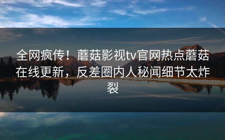 全网疯传！蘑菇影视tv官网热点蘑菇在线更新，反差圈内人秘闻细节太炸裂
