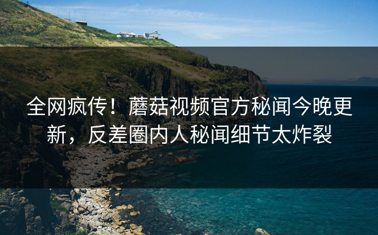 全网疯传！蘑菇视频官方秘闻今晚更新，反差圈内人秘闻细节太炸裂