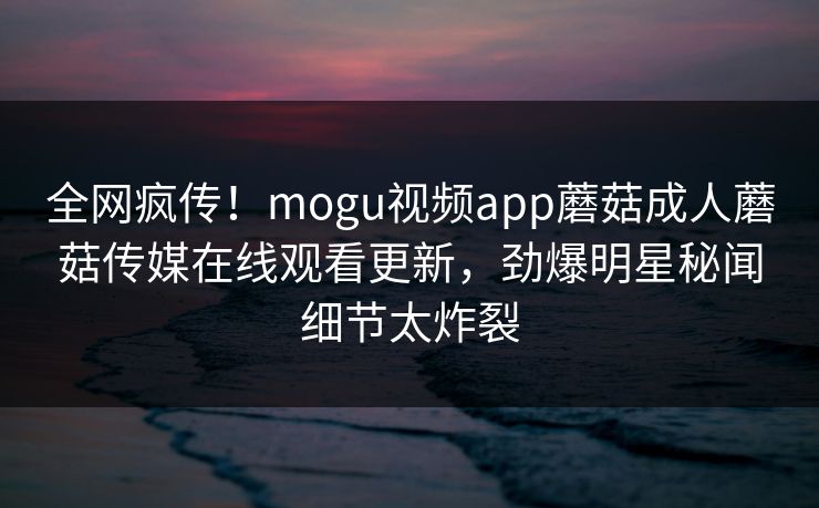 全网疯传！mogu视频app蘑菇成人蘑菇传媒在线观看更新，劲爆明星秘闻细节太炸裂