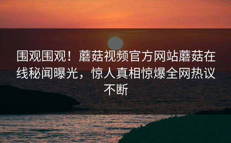 围观围观！蘑菇视频官方网站蘑菇在线秘闻曝光，惊人真相惊爆全网热议不断