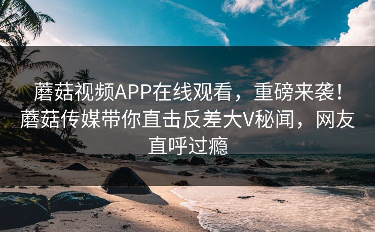 蘑菇视频APP在线观看，重磅来袭！蘑菇传媒带你直击反差大V秘闻，网友直呼过瘾