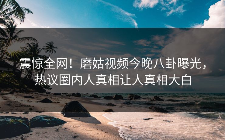 震惊全网！磨姑视频今晚八卦曝光，热议圈内人真相让人真相大白