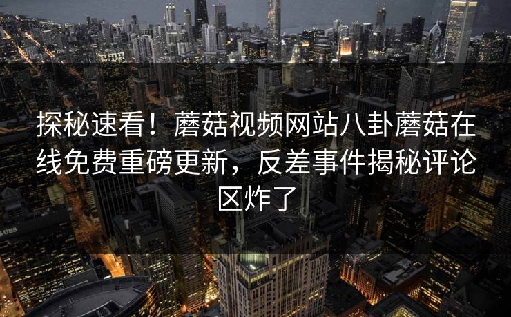 探秘速看！蘑菇视频网站八卦蘑菇在线免费重磅更新，反差事件揭秘评论区炸了