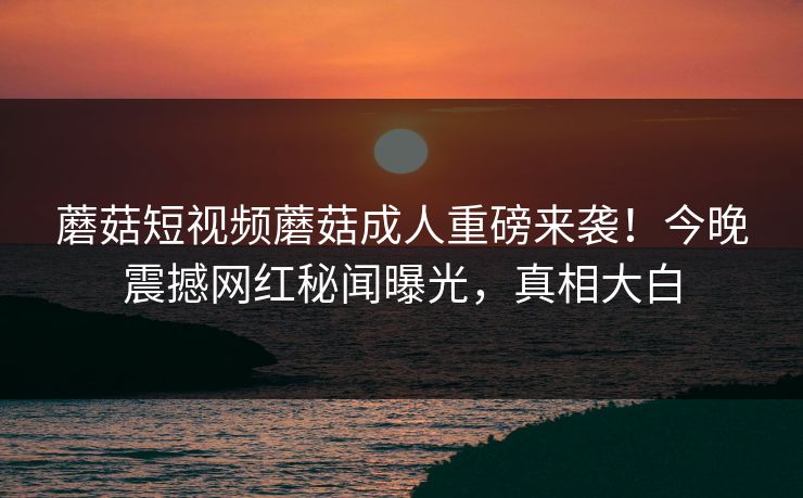 蘑菇短视频蘑菇成人重磅来袭！今晚震撼网红秘闻曝光，真相大白