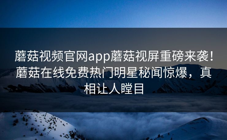 蘑菇视频官网app蘑菇视屏重磅来袭！蘑菇在线免费热门明星秘闻惊爆，真相让人瞠目