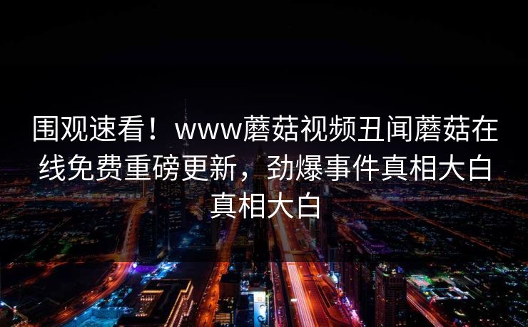 围观速看！www蘑菇视频丑闻蘑菇在线免费重磅更新，劲爆事件真相大白真相大白