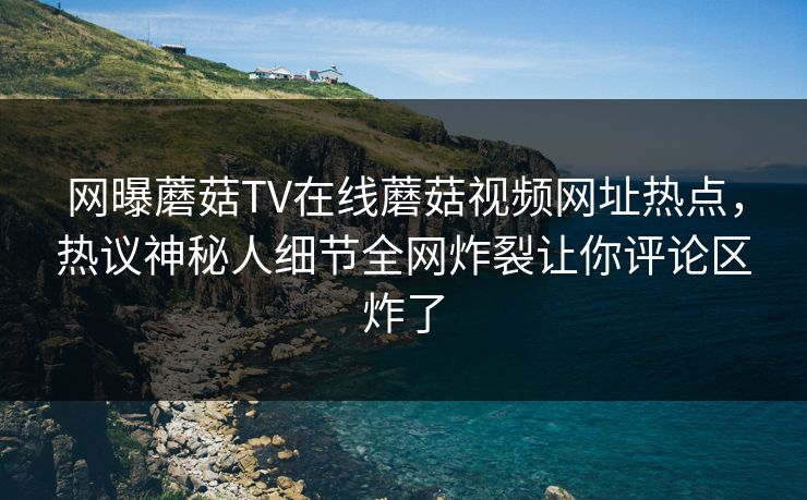 网曝蘑菇TV在线蘑菇视频网址热点，热议神秘人细节全网炸裂让你评论区炸了