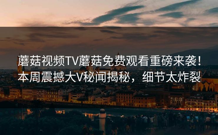 蘑菇视频TV蘑菇免费观看重磅来袭！本周震撼大V秘闻揭秘，细节太炸裂