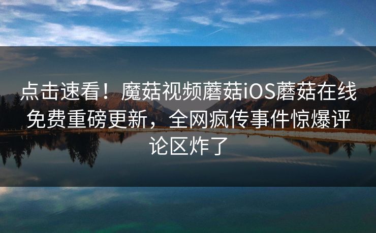 点击速看！魔菇视频蘑菇iOS蘑菇在线免费重磅更新，全网疯传事件惊爆评论区炸了
