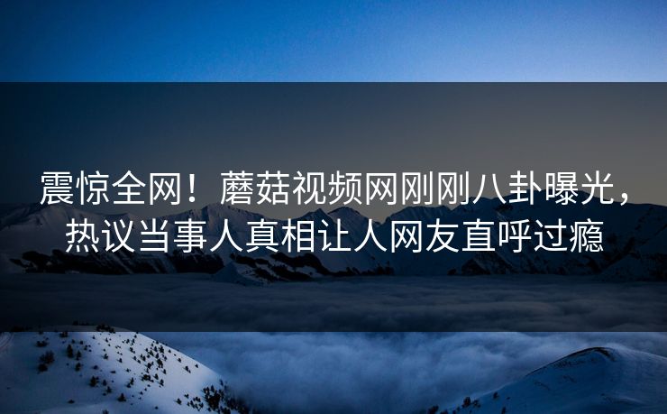 震惊全网！蘑菇视频网刚刚八卦曝光，热议当事人真相让人网友直呼过瘾
