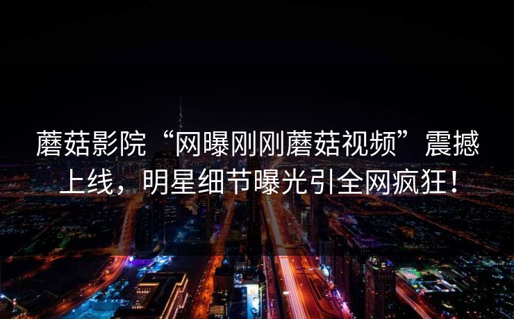 蘑菇影院“网曝刚刚蘑菇视频”震撼上线，明星细节曝光引全网疯狂！