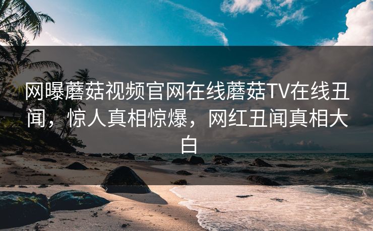 网曝蘑菇视频官网在线蘑菇TV在线丑闻，惊人真相惊爆，网红丑闻真相大白