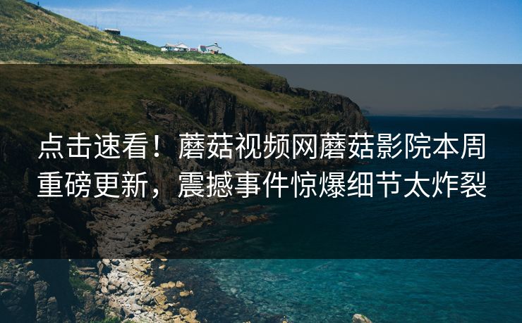 点击速看！蘑菇视频网蘑菇影院本周重磅更新，震撼事件惊爆细节太炸裂