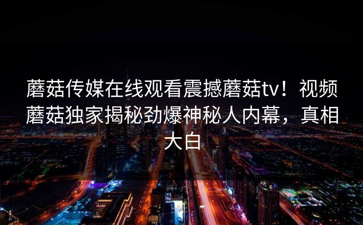 蘑菇传媒在线观看震撼蘑菇tv！视频蘑菇独家揭秘劲爆神秘人内幕，真相大白