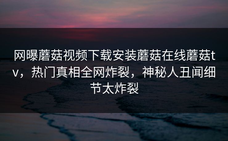 网曝蘑菇视频下载安装蘑菇在线蘑菇tv，热门真相全网炸裂，神秘人丑闻细节太炸裂