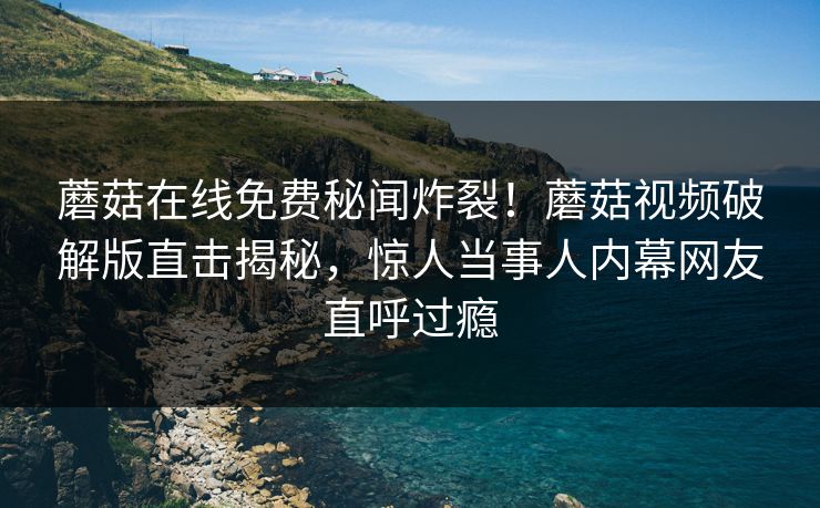 蘑菇在线免费秘闻炸裂！蘑菇视频破解版直击揭秘，惊人当事人内幕网友直呼过瘾