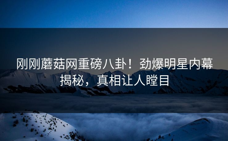 刚刚蘑菇网重磅八卦！劲爆明星内幕揭秘，真相让人瞠目