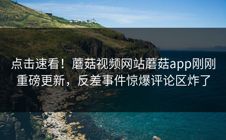 点击速看！蘑菇视频网站蘑菇app刚刚重磅更新，反差事件惊爆评论区炸了