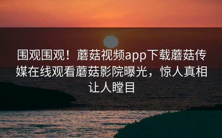 围观围观！蘑菇视频app下载蘑菇传媒在线观看蘑菇影院曝光，惊人真相让人瞠目