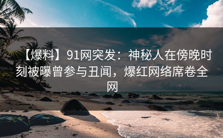 【爆料】91网突发：神秘人在傍晚时刻被曝曾参与丑闻，爆红网络席卷全网